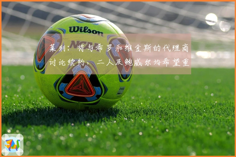 莱利：将与希罗和维金斯的代理商讨论续约，二人及鲍威尔均希望重返球队